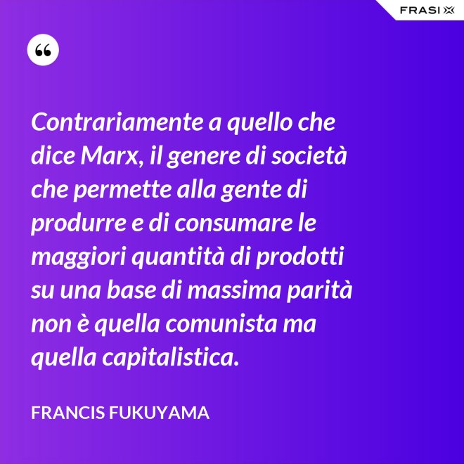 Contrariamente a quello che dice Marx, il genere di società che permette alla gente di produrre e di consumare le maggiori quantità di prodotti su una base di massima parità non è quella comunista ma quella capitalistica. - Francis Fukuyama