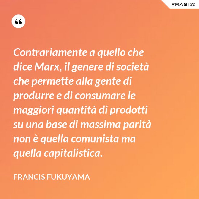 Contrariamente a quello che dice Marx, il genere di società che permette alla gente di produrre e di consumare le maggiori quantità di prodotti su una base di massima parità non è quella comunista ma quella capitalistica. - Francis Fukuyama