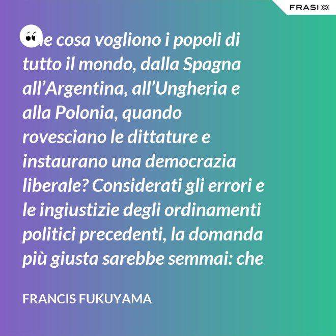 Che cosa vogliono i popoli di tutto il mondo, dalla Spagna all’Argentina, all’Ungheria e alla Polonia, quando rovesciano le dittature e instaurano una democrazia liberale? Considerati gli errori e le ingiustizie degli ordinamenti politici precedenti, la domanda più giusta sarebbe semmai: che cosa non vogliono. Infatti non vogliono più saperne né dei colonnelli né dei capi dei partiti che li hanno oppressi, e non vogliono più vivere con la paura di arresti arbitrari. - Francis Fukuyama