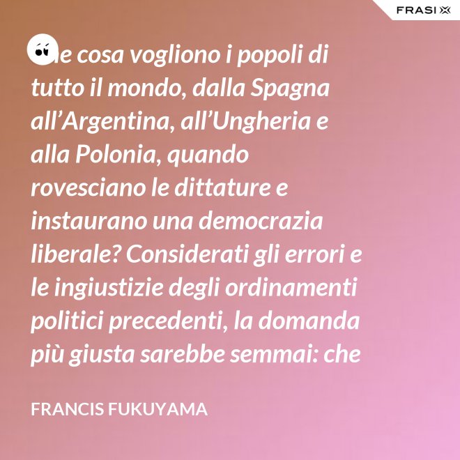 Che cosa vogliono i popoli di tutto il mondo, dalla Spagna all’Argentina, all’Ungheria e alla Polonia, quando rovesciano le dittature e instaurano una democrazia liberale? Considerati gli errori e le ingiustizie degli ordinamenti politici precedenti, la domanda più giusta sarebbe semmai: che cosa non vogliono. Infatti non vogliono più saperne né dei colonnelli né dei capi dei partiti che li hanno oppressi, e non vogliono più vivere con la paura di arresti arbitrari. - Francis Fukuyama