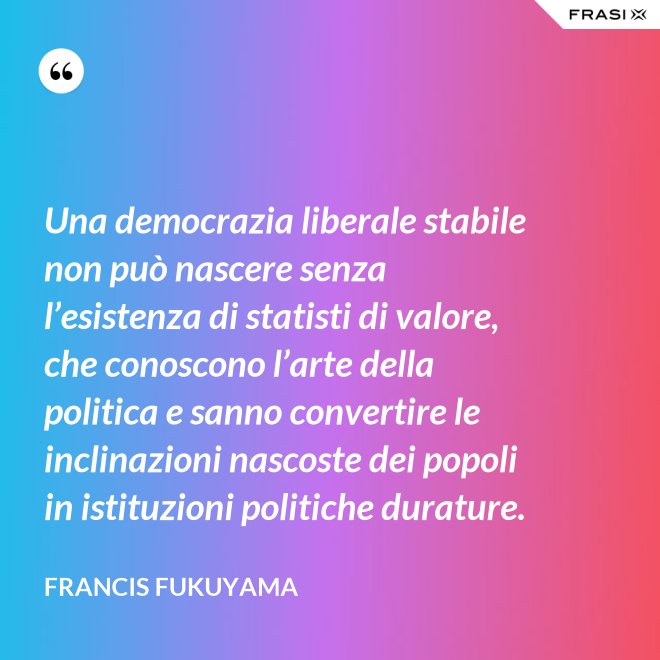 Una democrazia liberale stabile non può nascere senza l’esistenza di statisti di valore, che conoscono l’arte della politica e sanno convertire le inclinazioni nascoste dei popoli in istituzioni politiche durature. - Francis Fukuyama