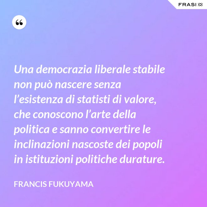 Una democrazia liberale stabile non può nascere senza l’esistenza di statisti di valore, che conoscono l’arte della politica e sanno convertire le inclinazioni nascoste dei popoli in istituzioni politiche durature. - Francis Fukuyama