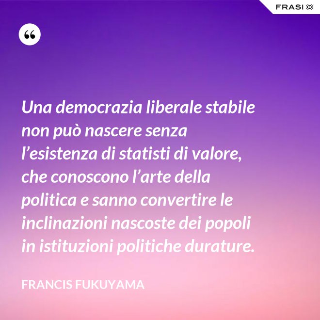Una democrazia liberale stabile non può nascere senza l’esistenza di statisti di valore, che conoscono l’arte della politica e sanno convertire le inclinazioni nascoste dei popoli in istituzioni politiche durature. - Francis Fukuyama