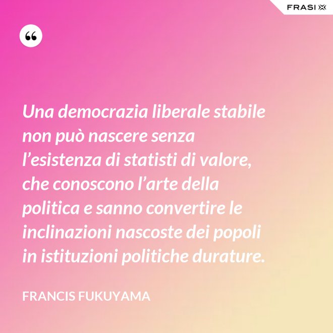Una democrazia liberale stabile non può nascere senza l’esistenza di statisti di valore, che conoscono l’arte della politica e sanno convertire le inclinazioni nascoste dei popoli in istituzioni politiche durature. - Francis Fukuyama