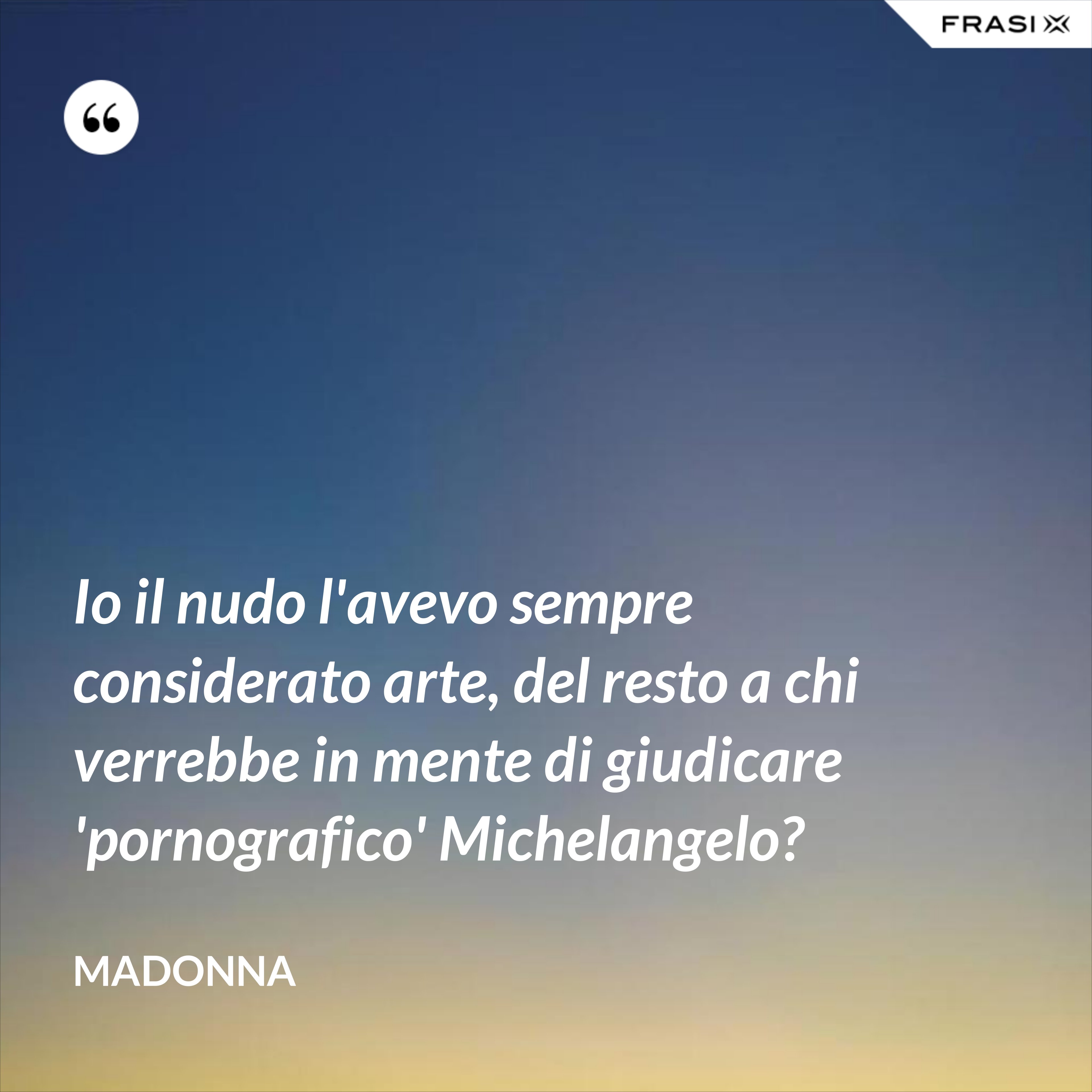 Io il nudo l'avevo sempre considerato arte, del resto a chi verrebbe in mente di giudicare 'pornografico' Michelangelo? - Madonna
