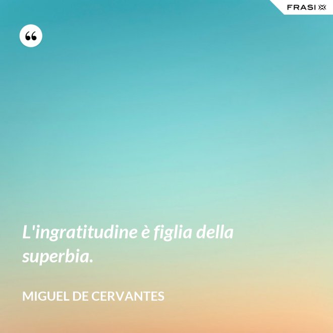 L'ingratitudine è figlia della superbia. - Miguel de Cervantes