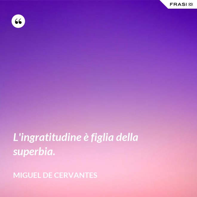 L'ingratitudine è figlia della superbia. - Miguel de Cervantes