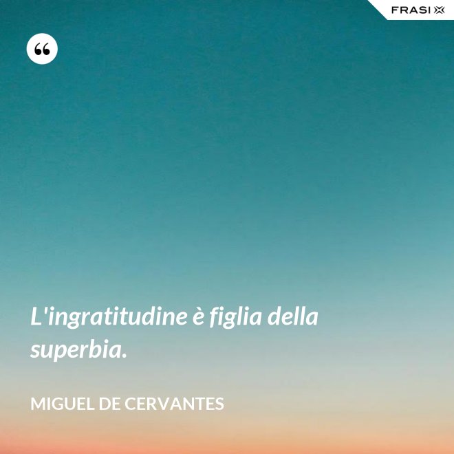 L'ingratitudine è figlia della superbia. - Miguel de Cervantes