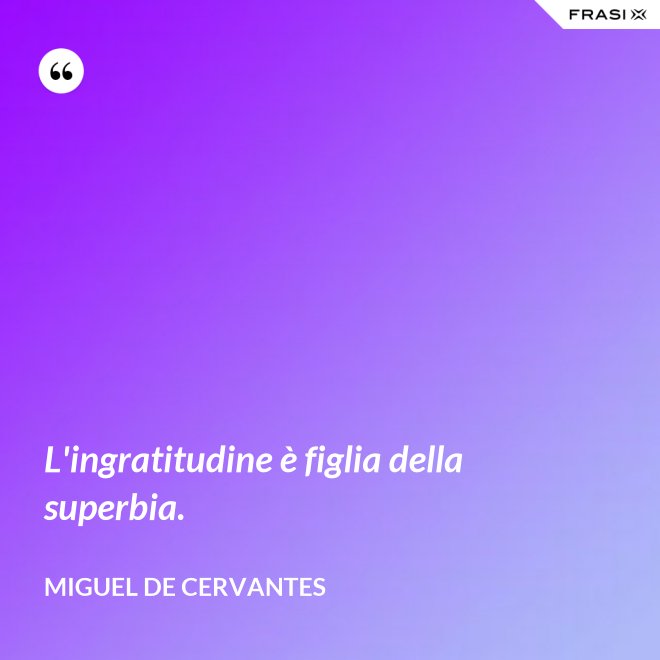 L'ingratitudine è figlia della superbia. - Miguel de Cervantes