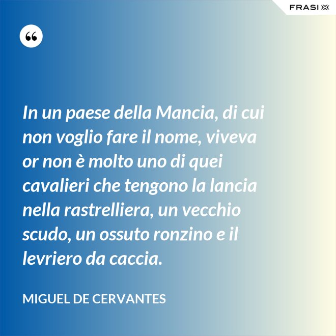 In un paese della Mancia, di cui non voglio fare il nome, viveva or non è molto uno di quei cavalieri che tengono la lancia nella rastrelliera, un vecchio scudo, un ossuto ronzino e il levriero da caccia. - Miguel de Cervantes