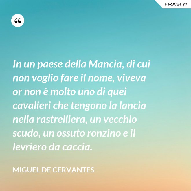 In un paese della Mancia, di cui non voglio fare il nome, viveva or non è molto uno di quei cavalieri che tengono la lancia nella rastrelliera, un vecchio scudo, un ossuto ronzino e il levriero da caccia. - Miguel de Cervantes
