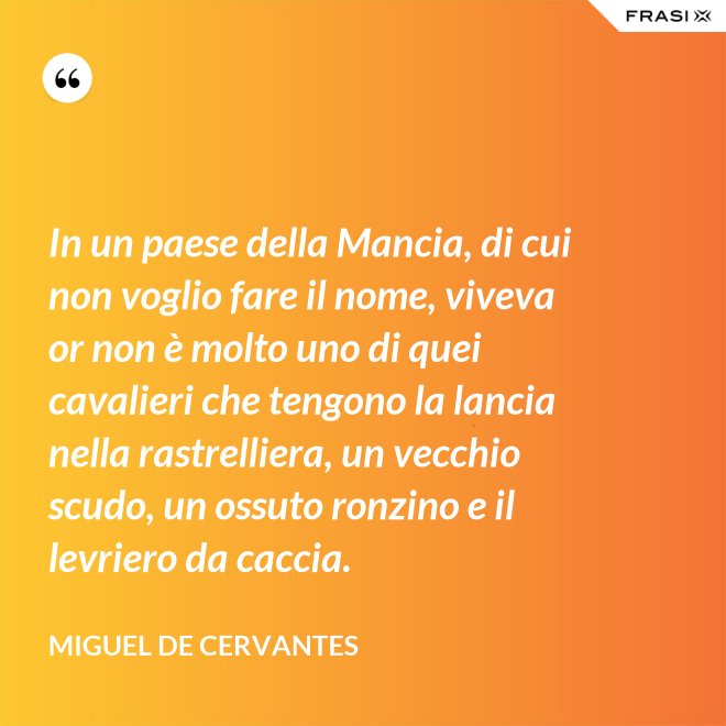 In un paese della Mancia, di cui non voglio fare il nome, viveva or non è molto uno di quei cavalieri che tengono la lancia nella rastrelliera, un vecchio scudo, un ossuto ronzino e il levriero da caccia. - Miguel de Cervantes