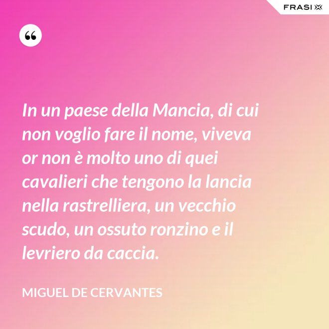 In un paese della Mancia, di cui non voglio fare il nome, viveva or non è molto uno di quei cavalieri che tengono la lancia nella rastrelliera, un vecchio scudo, un ossuto ronzino e il levriero da caccia. - Miguel de Cervantes