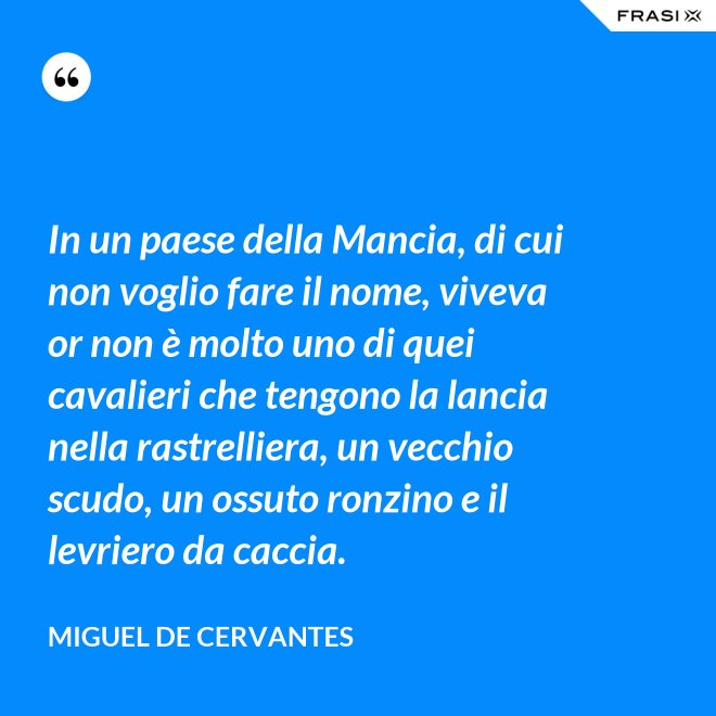 In un paese della Mancia, di cui non voglio fare il nome, viveva or non è molto uno di quei cavalieri che tengono la lancia nella rastrelliera, un vecchio scudo, un ossuto ronzino e il levriero da caccia. - Miguel de Cervantes