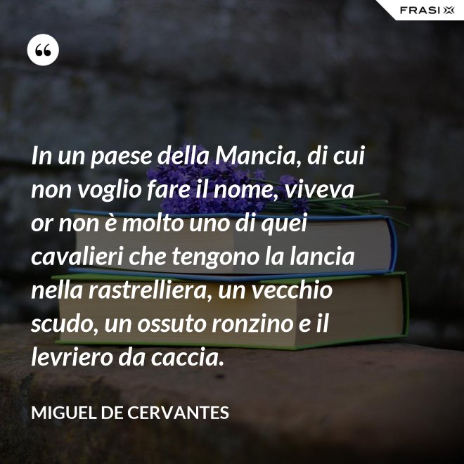 In un paese della Mancia, di cui non voglio fare il nome, viveva or non è molto uno di quei cavalieri che tengono la lancia nella rastrelliera, un vecchio scudo, un ossuto ronzino e il levriero da caccia. - Miguel de Cervantes