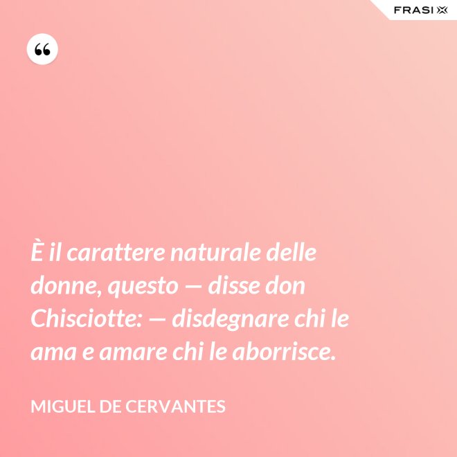 È il carattere naturale delle donne, questo — disse don Chisciotte: — disdegnare chi le ama e amare chi le aborrisce. - Miguel de Cervantes
