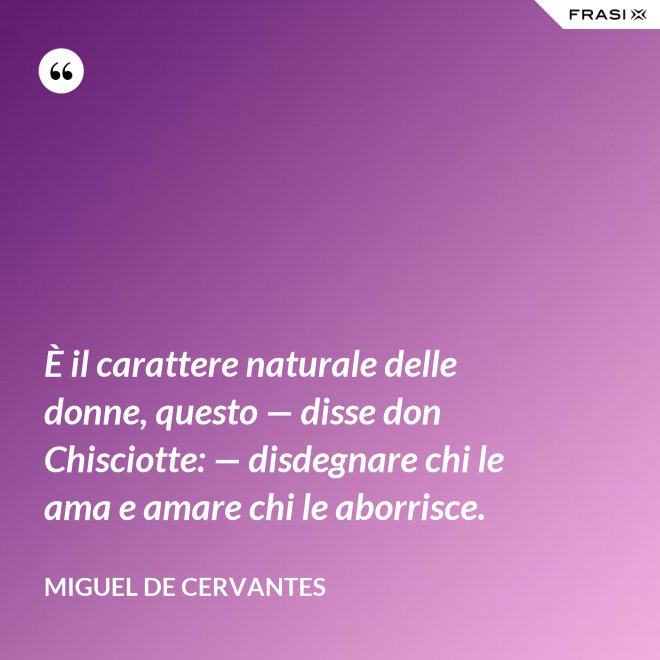 È il carattere naturale delle donne, questo — disse don Chisciotte: — disdegnare chi le ama e amare chi le aborrisce. - Miguel de Cervantes