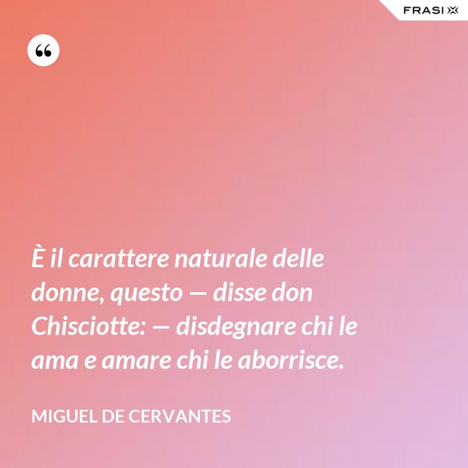 È il carattere naturale delle donne, questo — disse don Chisciotte: — disdegnare chi le ama e amare chi le aborrisce. - Miguel de Cervantes