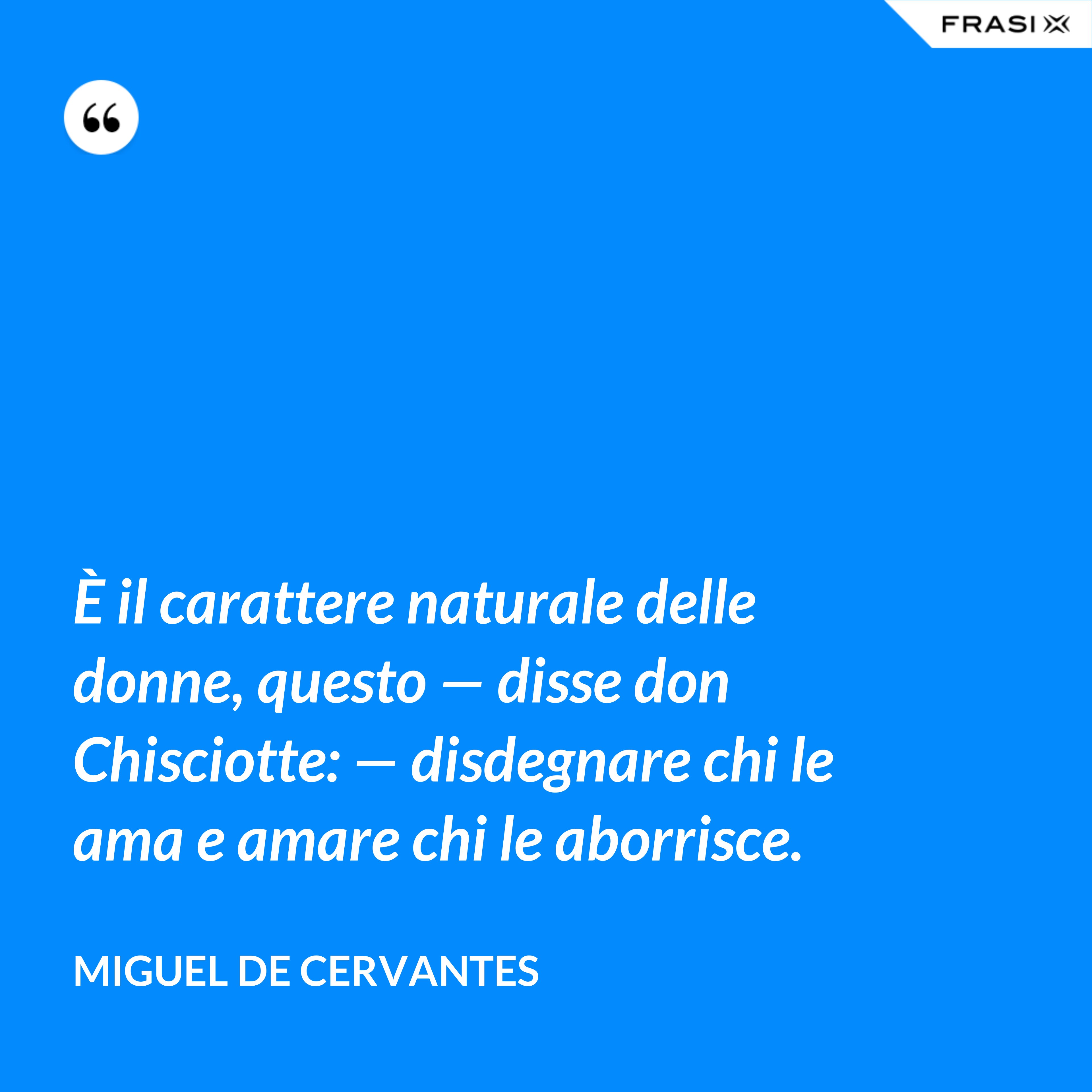 È il carattere naturale delle donne, questo — disse don Chisciotte: — disdegnare chi le ama e amare chi le aborrisce. - Miguel de Cervantes