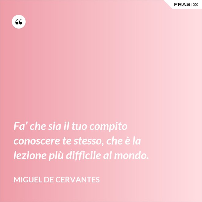 Fa’ che sia il tuo compito conoscere te stesso, che è la lezione più difficile al mondo. - Miguel de Cervantes