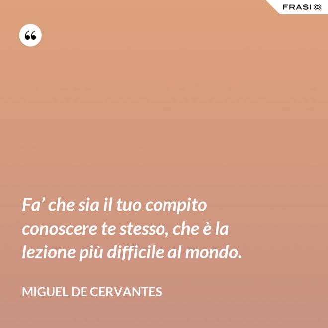 Fa’ che sia il tuo compito conoscere te stesso, che è la lezione più difficile al mondo. - Miguel de Cervantes