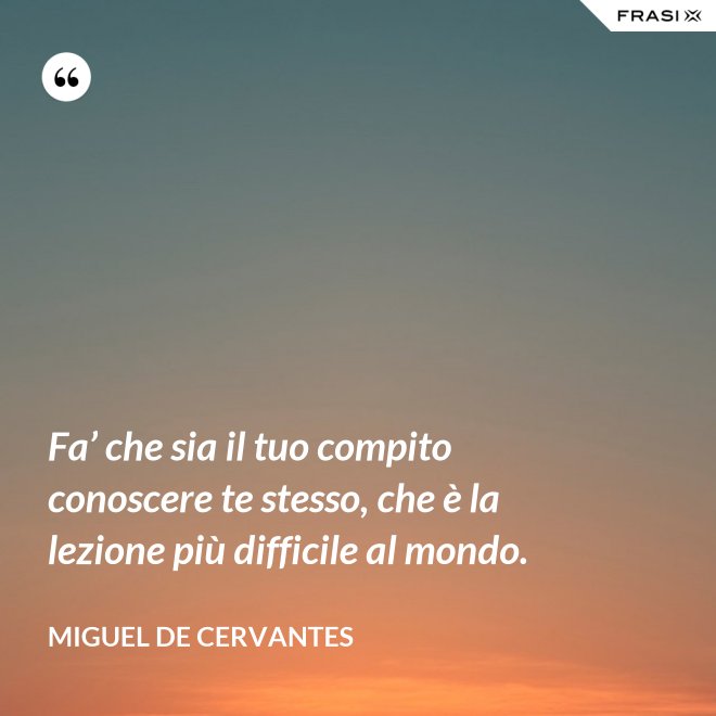 Fa’ che sia il tuo compito conoscere te stesso, che è la lezione più difficile al mondo. - Miguel de Cervantes