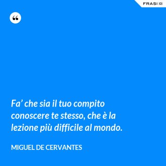 Fa’ che sia il tuo compito conoscere te stesso, che è la lezione più difficile al mondo. - Miguel de Cervantes