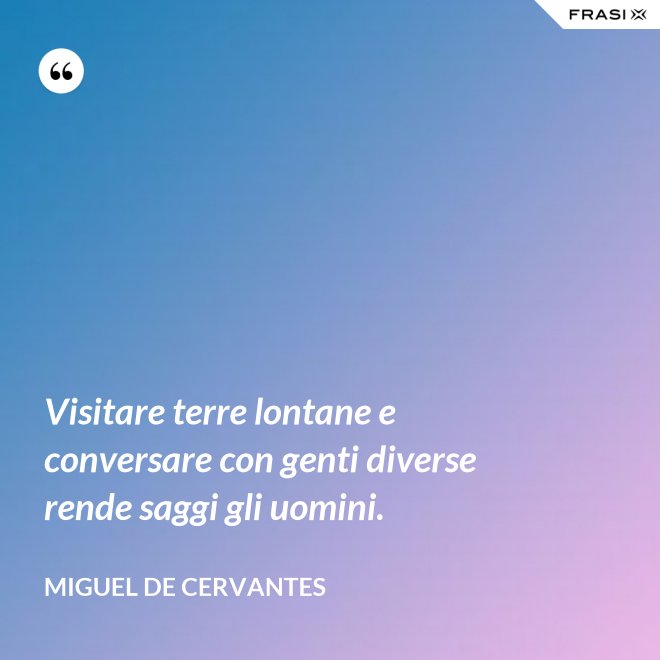 Visitare terre lontane e conversare con genti diverse rende saggi gli uomini. - Miguel de Cervantes