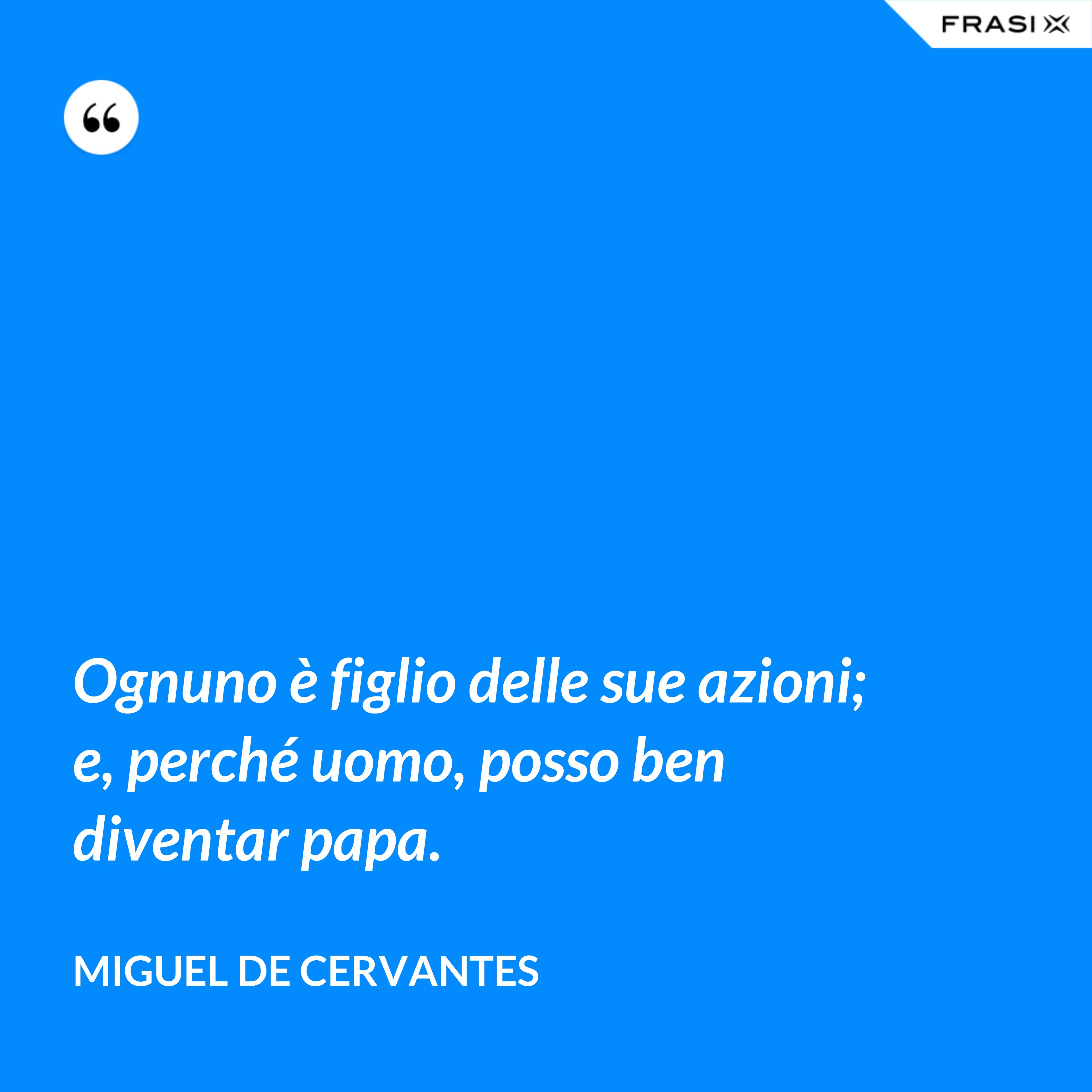 Ognuno è figlio delle sue azioni; e, perché uomo, posso ben diventar papa. - Miguel de Cervantes