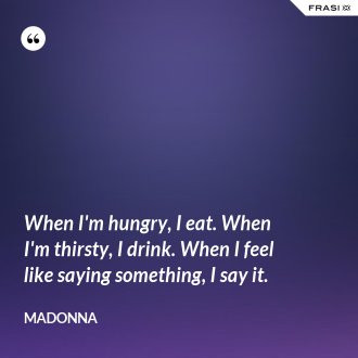 When I'm hungry, I eat. When I'm thirsty, I drink. When I feel like saying something, I say it. - Madonna