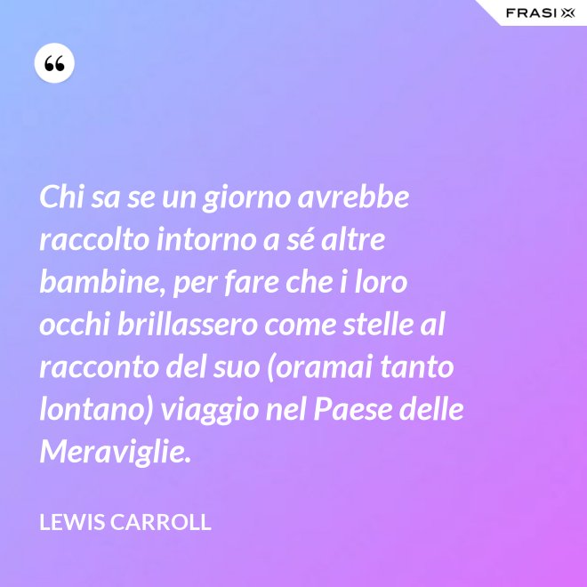 Chi sa se un giorno avrebbe raccolto intorno a sé altre bambine, per fare che i loro occhi brillassero come stelle al racconto del suo (oramai tanto lontano) viaggio nel Paese delle Meraviglie. - Lewis Carroll