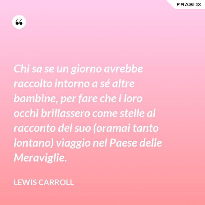 Chi sa se un giorno avrebbe raccolto intorno a sé altre bambine, per fare che i loro occhi brillassero come stelle al racconto del suo (oramai tanto lontano) viaggio nel Paese delle Meraviglie. - Lewis Carroll