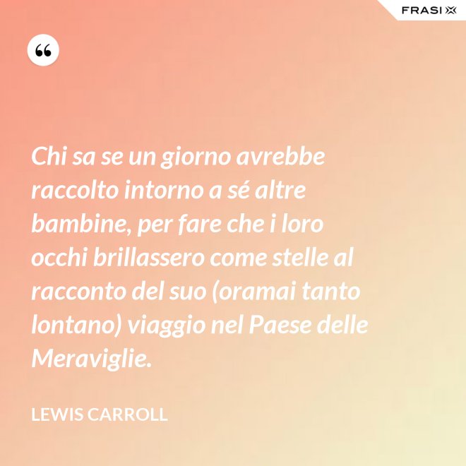 Chi sa se un giorno avrebbe raccolto intorno a sé altre bambine, per fare che i loro occhi brillassero come stelle al racconto del suo (oramai tanto lontano) viaggio nel Paese delle Meraviglie. - Lewis Carroll