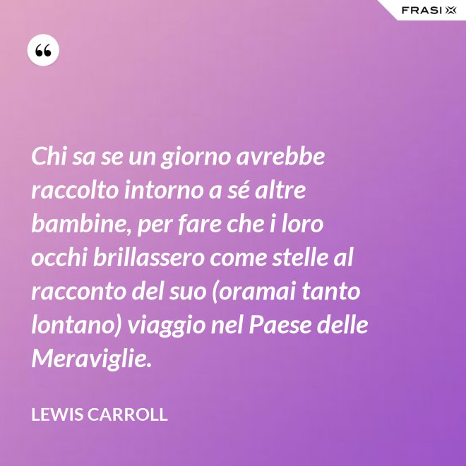 Chi sa se un giorno avrebbe raccolto intorno a sé altre bambine, per fare che i loro occhi brillassero come stelle al racconto del suo (oramai tanto lontano) viaggio nel Paese delle Meraviglie. - Lewis Carroll