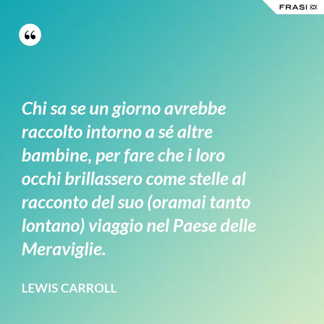 Chi sa se un giorno avrebbe raccolto intorno a sé altre bambine, per fare che i loro occhi brillassero come stelle al racconto del suo (oramai tanto lontano) viaggio nel Paese delle Meraviglie. - Lewis Carroll