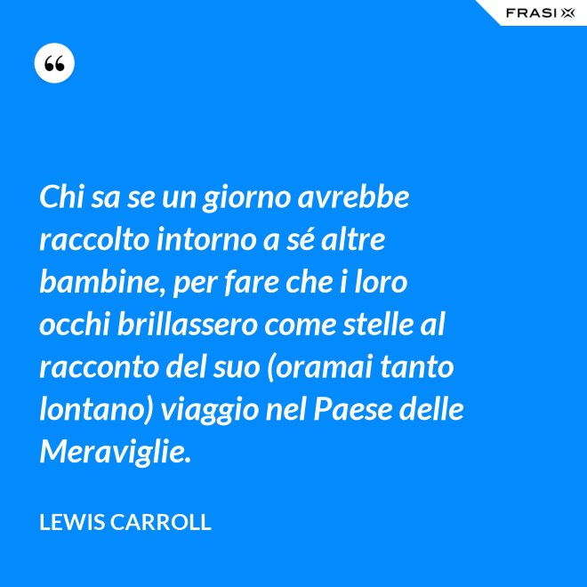 Chi sa se un giorno avrebbe raccolto intorno a sé altre bambine, per fare che i loro occhi brillassero come stelle al racconto del suo (oramai tanto lontano) viaggio nel Paese delle Meraviglie. - Lewis Carroll
