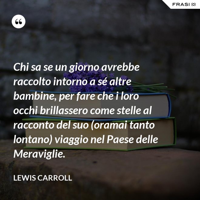 Chi sa se un giorno avrebbe raccolto intorno a sé altre bambine, per fare che i loro occhi brillassero come stelle al racconto del suo (oramai tanto lontano) viaggio nel Paese delle Meraviglie. - Lewis Carroll
