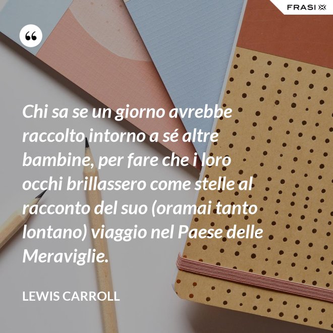 Chi sa se un giorno avrebbe raccolto intorno a sé altre bambine, per fare che i loro occhi brillassero come stelle al racconto del suo (oramai tanto lontano) viaggio nel Paese delle Meraviglie. - Lewis Carroll