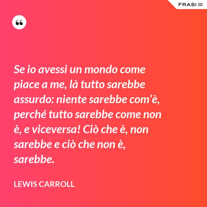 Se io avessi un mondo come piace a me, là tutto sarebbe assurdo: niente sarebbe com’è, perché tutto sarebbe come non è, e viceversa! Ciò che è, non sarebbe e ciò che non è, sarebbe. - Lewis Carroll