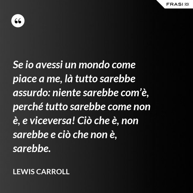 Se io avessi un mondo come piace a me, là tutto sarebbe assurdo: niente sarebbe com’è, perché tutto sarebbe come non è, e viceversa! Ciò che è, non sarebbe e ciò che non è, sarebbe. - Lewis Carroll