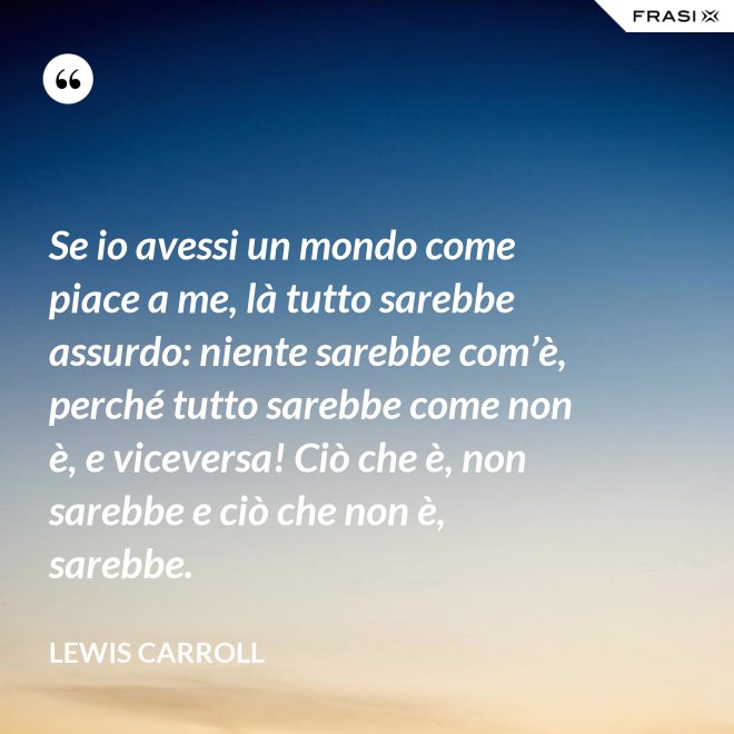 Se io avessi un mondo come piace a me, là tutto sarebbe assurdo: niente sarebbe com’è, perché tutto sarebbe come non è, e viceversa! Ciò che è, non sarebbe e ciò che non è, sarebbe. - Lewis Carroll