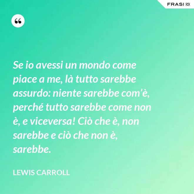 Se io avessi un mondo come piace a me, là tutto sarebbe assurdo: niente sarebbe com’è, perché tutto sarebbe come non è, e viceversa! Ciò che è, non sarebbe e ciò che non è, sarebbe. - Lewis Carroll