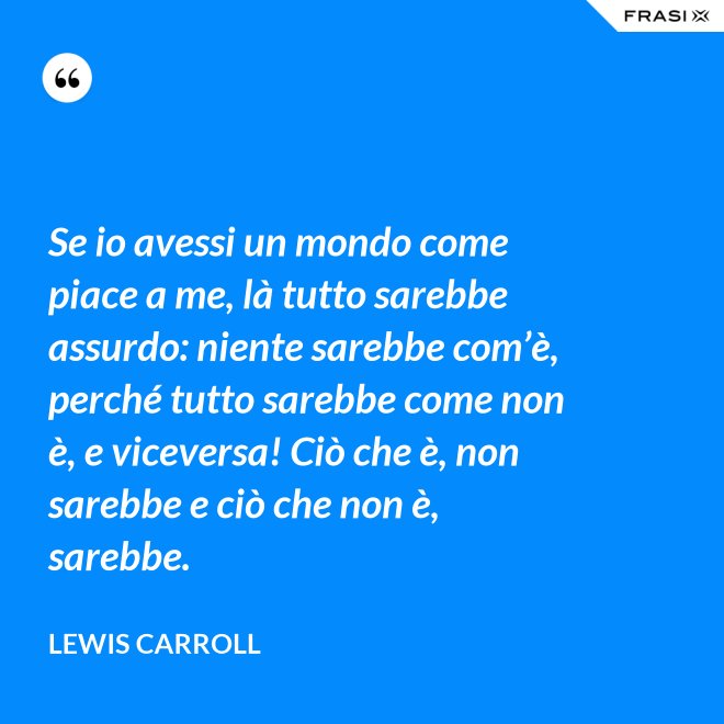 Se io avessi un mondo come piace a me, là tutto sarebbe assurdo: niente sarebbe com’è, perché tutto sarebbe come non è, e viceversa! Ciò che è, non sarebbe e ciò che non è, sarebbe. - Lewis Carroll