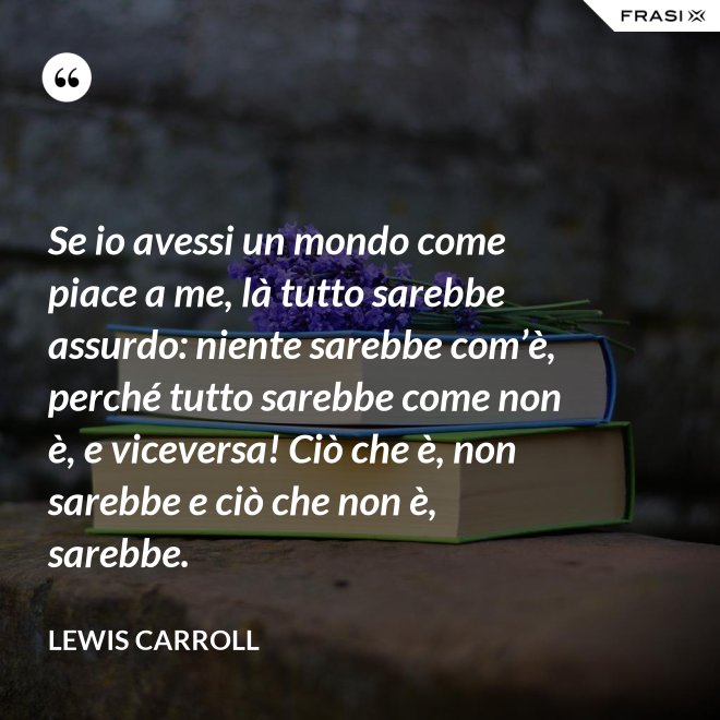Se io avessi un mondo come piace a me, là tutto sarebbe assurdo: niente sarebbe com’è, perché tutto sarebbe come non è, e viceversa! Ciò che è, non sarebbe e ciò che non è, sarebbe. - Lewis Carroll