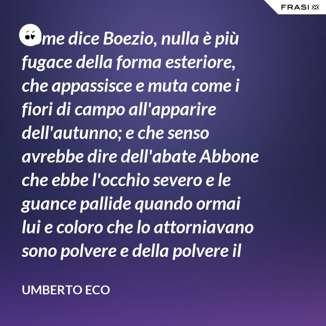 Come dice Boezio, nulla è più fugace della forma esteriore, che appassisce e muta come i fiori di campo all'apparire dell'autunno; e che senso avrebbe dire dell'abate Abbone che ebbe l'occhio severo e le guance pallide quando ormai lui e coloro che lo attorniavano sono polvere e della polvere il loro corpo ha ormai il grigiore mortifero (solo l'animo, lo voglia Iddio, risplendendo di una luce che non si spegnerà mai più)? - Umberto Eco