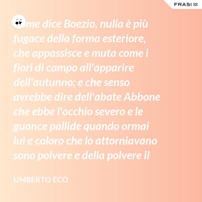 Come dice Boezio, nulla è più fugace della forma esteriore, che appassisce e muta come i fiori di campo all'apparire dell'autunno; e che senso avrebbe dire dell'abate Abbone che ebbe l'occhio severo e le guance pallide quando ormai lui e coloro che lo attorniavano sono polvere e della polvere il loro corpo ha ormai il grigiore mortifero (solo l'animo, lo voglia Iddio, risplendendo di una luce che non si spegnerà mai più)? - Umberto Eco