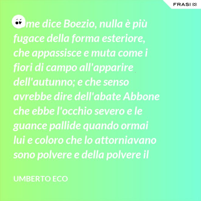 Come dice Boezio, nulla è più fugace della forma esteriore, che appassisce e muta come i fiori di campo all'apparire dell'autunno; e che senso avrebbe dire dell'abate Abbone che ebbe l'occhio severo e le guance pallide quando ormai lui e coloro che lo attorniavano sono polvere e della polvere il loro corpo ha ormai il grigiore mortifero (solo l'animo, lo voglia Iddio, risplendendo di una luce che non si spegnerà mai più)? - Umberto Eco