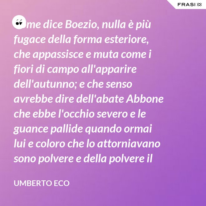 Come dice Boezio, nulla è più fugace della forma esteriore, che appassisce e muta come i fiori di campo all'apparire dell'autunno; e che senso avrebbe dire dell'abate Abbone che ebbe l'occhio severo e le guance pallide quando ormai lui e coloro che lo attorniavano sono polvere e della polvere il loro corpo ha ormai il grigiore mortifero (solo l'animo, lo voglia Iddio, risplendendo di una luce che non si spegnerà mai più)? - Umberto Eco
