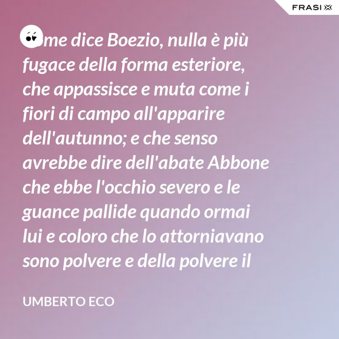 Come dice Boezio, nulla è più fugace della forma esteriore, che appassisce e muta come i fiori di campo all'apparire dell'autunno; e che senso avrebbe dire dell'abate Abbone che ebbe l'occhio severo e le guance pallide quando ormai lui e coloro che lo attorniavano sono polvere e della polvere il loro corpo ha ormai il grigiore mortifero (solo l'animo, lo voglia Iddio, risplendendo di una luce che non si spegnerà mai più)? - Umberto Eco
