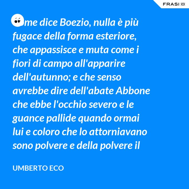 Come dice Boezio, nulla è più fugace della forma esteriore, che appassisce e muta come i fiori di campo all'apparire dell'autunno; e che senso avrebbe dire dell'abate Abbone che ebbe l'occhio severo e le guance pallide quando ormai lui e coloro che lo attorniavano sono polvere e della polvere il loro corpo ha ormai il grigiore mortifero (solo l'animo, lo voglia Iddio, risplendendo di una luce che non si spegnerà mai più)? - Umberto Eco